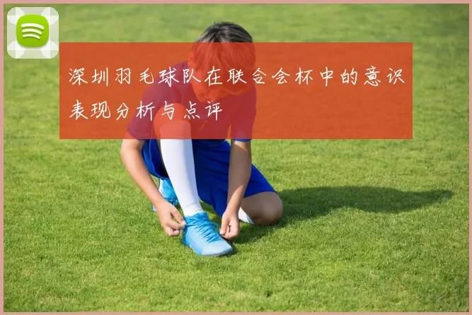 深圳羽毛球队在联合会杯中的意识表现分析与点评