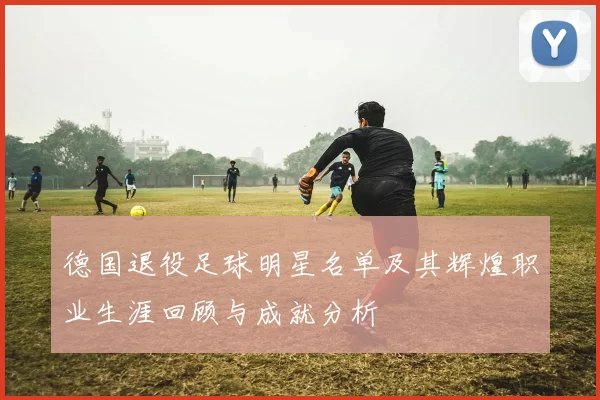 德国退役足球明星名单及其辉煌职业生涯回顾与成就分析