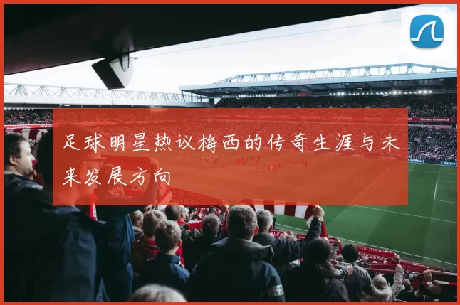 足球明星热议梅西的传奇生涯与未来发展方向