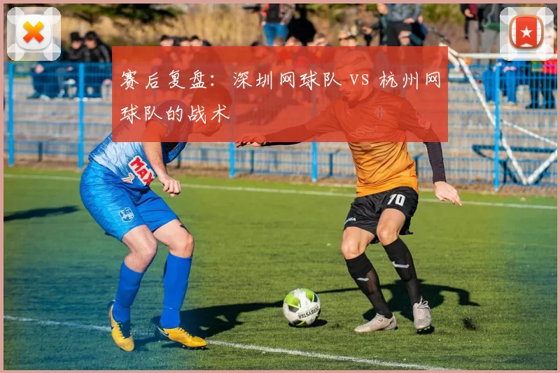 赛后复盘：深圳网球队 vs 杭州网球队的战术